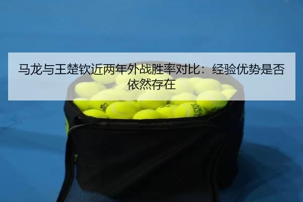 马龙与王楚钦近两年外战胜率对比：经验优势是否依然存在