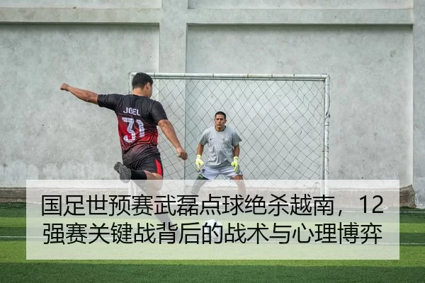 国足世预赛武磊点球绝杀越南，12强赛关键战背后的战术与心理博弈