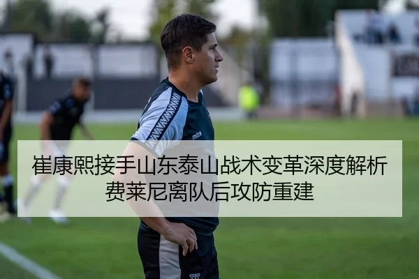崔康熙接手山东泰山战术变革深度解析费莱尼离队后攻防重建